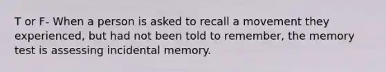 T or F- When a person is asked to recall a movement they experienced, but had not been told to remember, the memory test is assessing incidental memory.