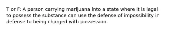 T or F: A person carrying marijuana into a state where it is legal to possess the substance can use the defense of impossibility in defense to being charged with possession.