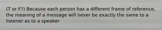 (T or F?) Because each person has a different frame of reference, the meaning of a message will never be exactly the same to a listener as to a speaker