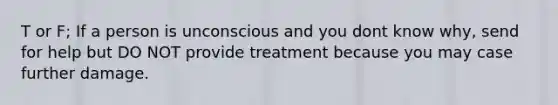 T or F; If a person is unconscious and you dont know why, send for help but DO NOT provide treatment because you may case further damage.