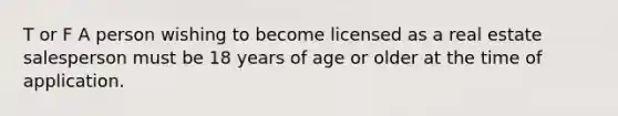 T or F A person wishing to become licensed as a real estate salesperson must be 18 years of age or older at the time of application.