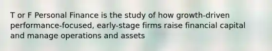 T or F Personal Finance is the study of how growth-driven performance-focused, early-stage firms raise financial capital and manage operations and assets