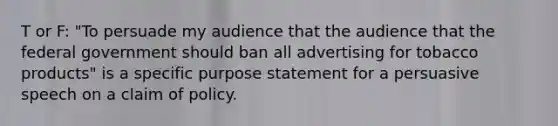 T or F: "To persuade my audience that the audience that the federal government should ban all advertising for tobacco products" is a specific purpose statement for a persuasive speech on a claim of policy.