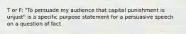 T or F: "To persuade my audience that capital punishment is unjust" is a specific purpose statement for a persuasive speech on a question of fact