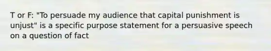 T or F: "To persuade my audience that capital punishment is unjust" is a specific purpose statement for a persuasive speech on a question of fact