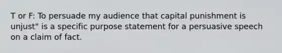 T or F: To persuade my audience that capital punishment is unjust" is a specific purpose statement for a persuasive speech on a claim of fact.