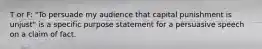 T or F: "To persuade my audience that capital punishment is unjust" is a specific purpose statement for a persuasive speech on a claim of fact.