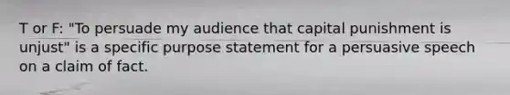 T or F: "To persuade my audience that capital punishment is unjust" is a specific purpose statement for a persuasive speech on a claim of fact.