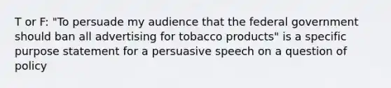 T or F: "To persuade my audience that the federal government should ban all advertising for tobacco products" is a specific purpose statement for a persuasive speech on a question of policy