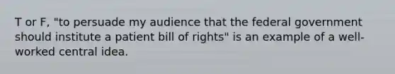 T or F, "to persuade my audience that the federal government should institute a patient bill of rights" is an example of a well-worked central idea.