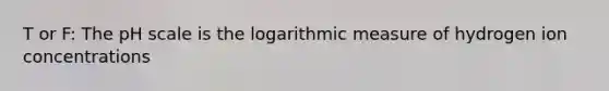 T or F: The pH scale is the logarithmic measure of hydrogen ion concentrations