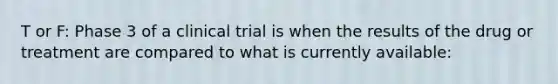 T or F: Phase 3 of a clinical trial is when the results of the drug or treatment are compared to what is currently available: