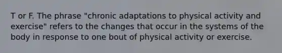 T or F. The phrase "chronic adaptations to physical activity and exercise" refers to the changes that occur in the systems of the body in response to one bout of physical activity or exercise.