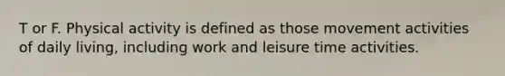 T or F. Physical activity is defined as those movement activities of daily living, including work and leisure time activities.
