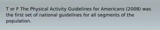 T or F The Physical Activity Guidelines for Americans (2008) was the first set of national guidelines for all segments of the population.