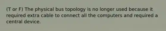 (T or F) The physical bus topology is no longer used because it required extra cable to connect all the computers and required a central device.