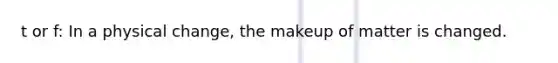 t or f: In a physical change, the makeup of matter is changed.