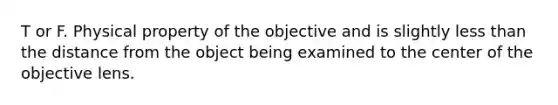 T or F. Physical property of the objective and is slightly less than the distance from the object being examined to the center of the objective lens.