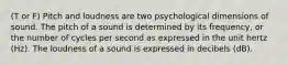 (T or F) Pitch and loudness are two psychological dimensions of sound. The pitch of a sound is determined by its frequency, or the number of cycles per second as expressed in the unit hertz (Hz). The loudness of a sound is expressed in decibels (dB).