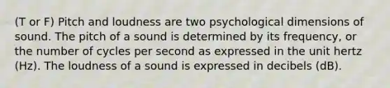 (T or F) Pitch and loudness are two psychological dimensions of sound. The pitch of a sound is determined by its frequency, or the number of cycles per second as expressed in the unit hertz (Hz). The loudness of a sound is expressed in decibels (dB).