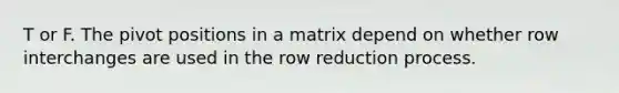 T or F. The pivot positions in a matrix depend on whether row interchanges are used in the row reduction process.