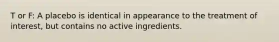 T or F: A placebo is identical in appearance to the treatment of interest, but contains no active ingredients.