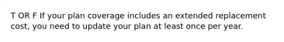 T OR F If your plan coverage includes an extended replacement cost, you need to update your plan at least once per year.