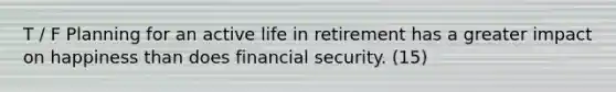 T / F Planning for an active life in retirement has a greater impact on happiness than does financial security. (15)