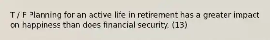 T / F Planning for an active life in retirement has a greater impact on happiness than does financial security. (13)