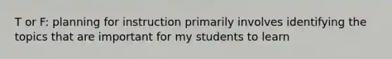 T or F: planning for instruction primarily involves identifying the topics that are important for my students to learn