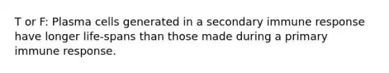 T or F: Plasma cells generated in a secondary immune response have longer life-spans than those made during a primary immune response.