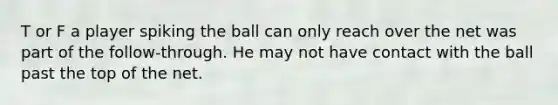 T or F a player spiking the ball can only reach over the net was part of the follow-through. He may not have contact with the ball past the top of the net.