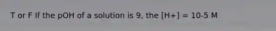 T or F If the pOH of a solution is 9, the [H+] = 10-5 M