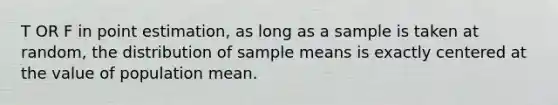 T OR F in point estimation, as long as a sample is taken at random, the distribution of sample means is exactly centered at the value of population mean.