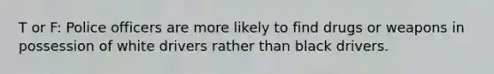 T or F: Police officers are more likely to find drugs or weapons in possession of white drivers rather than black drivers.