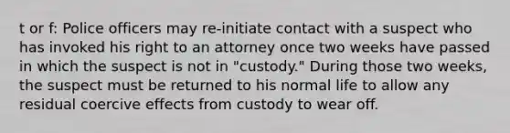 t or f: Police officers may re-initiate contact with a suspect who has invoked his right to an attorney once two weeks have passed in which the suspect is not in "custody." During those two weeks, the suspect must be returned to his normal life to allow any residual coercive effects from custody to wear off.