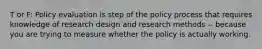 T or F: Policy evaluation is step of the policy process that requires knowledge of research design and research methods -- because you are trying to measure whether the policy is actually working.