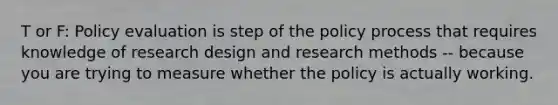 T or F: Policy evaluation is step of the policy process that requires knowledge of research design and research methods -- because you are trying to measure whether the policy is actually working.