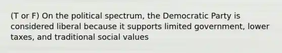 (T or F) On the political spectrum, the Democratic Party is considered liberal because it supports limited government, lower taxes, and traditional social values