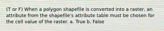 (T or F) When a polygon shapefile is converted into a raster, an attribute from the shapefile's attribute table must be chosen for the cell value of the raster. a. True b. False