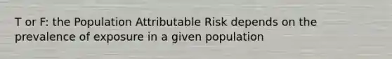 T or F: the Population Attributable Risk depends on the prevalence of exposure in a given population