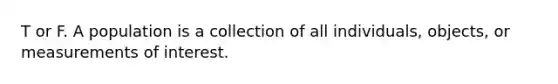 T or F. A population is a collection of all individuals, objects, or measurements of interest.