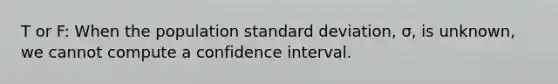 T or F: When the population standard deviation, σ, is unknown, we cannot compute a confidence interval.