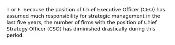 T or F: Because the position of Chief Executive Officer (CEO) has assumed much responsibility for strategic management in the last five years, the number of firms with the position of Chief Strategy Officer (CSO) has diminished drastically during this period.