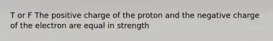 T or F The positive charge of the proton and the negative charge of the electron are equal in strength