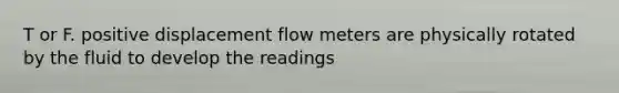 T or F. positive displacement flow meters are physically rotated by the fluid to develop the readings