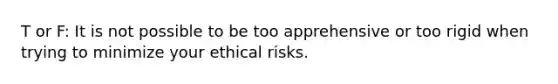 T or F: It is not possible to be too apprehensive or too rigid when trying to minimize your ethical risks.