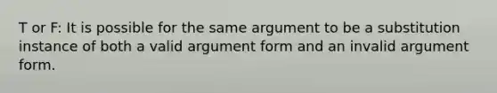 T or F: It is possible for the same argument to be a substitution instance of both a valid argument form and an invalid argument form.