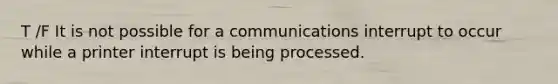 T /F It is not possible for a communications interrupt to occur while a printer interrupt is being processed.