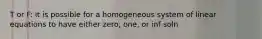 T or F: it is possible for a homogeneous system of linear equations to have either zero, one, or inf soln